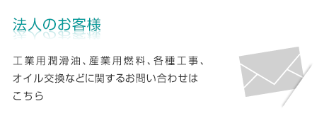 法人のお客様　工業用潤滑油、産業用燃料、各種工事、オイル交換などに関するお問い合わせはこちら