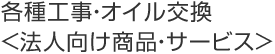 各種工事・オイル交換〈法人向け商品・サービス〉