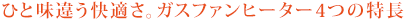 ひと味違う快適さ。ガスファンヒーター4つの特長