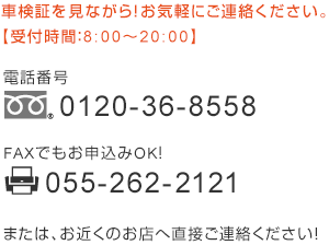 車検証を見ながら！お気軽にご連絡ください。【受付時間：8:00～20:00】　電話番号 0120-36-8558　FAXでもお申込みOK! 055-262-2121　または、お近くのお店へ直接ご連絡ください！