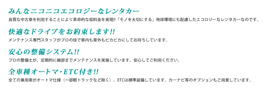 みんなニコニコエコロジーなレンタカー / 快適なドライブをお約束します!! / 安心の整備システム!! / 全車種オートマ・ETC付き!!
