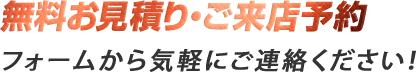 無料お見積り・ご来店予約 フォームから気軽にご連絡ください！